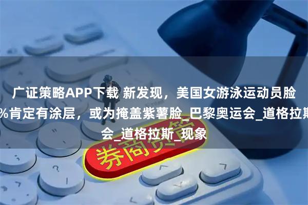 廣證策略APP下載 新發現，美國女游泳運動員臉上100%肯定有涂層，或為掩蓋紫薯臉_巴黎奧運會_道格拉斯_現象